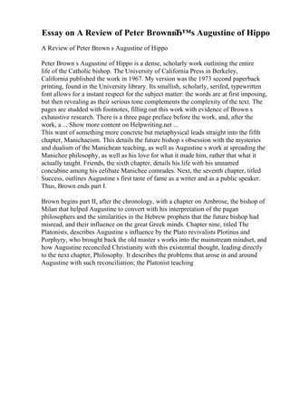 Essay on A Review of Peter BrownвЂ™s Augustine of Hippo
A Review of Peter Brown s Augustine of Hippo
Peter Brown s Augustine of Hippo is a dense, scholarly work outlining the entire
life of the Catholic bishop. The University of California Press in Berkeley,
California published the work in 1967. My version was the 1973 second paperback
printing, found in the University library. Its smallish, scholarly, serifed, typewritten
font allows for a instant respect for the subject matter: the words are at first imposing,
but then revealing as their serious tone complements the complexity of the text. The
pages are studded with footnotes, filling out this work with evidence of Brown s
exhaustive research. There is a three page preface before the work, and, after the
work, a ... Show more content on Helpwriting.net ...
This want of something more concrete but metaphysical leads straight into the fifth
chapter, Manichaeism. This details the future bishop s obsession with the mysteries
and dualism of the Manichean teaching, as well as Augustine s work at spreading the
Manichee philosophy, as well as his love for what it made him, rather that what it
actually taught. Friends, the sixth chapter, details his life with his unnamed
concubine among his celibate Manichee comrades. Next, the seventh chapter, titled
Success, outlines Augustine s first taste of fame as a writer and as a public speaker.
Thus, Brown ends part I.
Brown begins part II, after the chronology, with a chapter on Ambrose, the bishop of
Milan that helped Augustine to convert with his interpretation of the pagan
philosophers and the similarities in the Hebrew prophets that the future bishop had
misread, and their influence on the great Greek minds. Chapter nine, titled The
Platonists, describes Augustine s influence by the Plato revivalists Plotinus and
Porphyry, who brought back the old master s works into the mainstream mindset, and
how Augustine reconciled Christianity with this existential thought, leading directly
to the next chapter, Philosophy. It describes the problems that arose in and around
Augustine with such reconciliation; the Platonist teaching
 