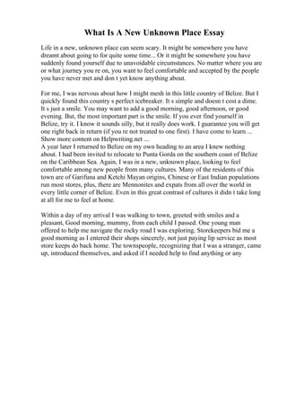What Is A New Unknown Place Essay
Life in a new, unknown place can seem scary. It might be somewhere you have
dreamt about going to for quite some time... Or it might be somewhere you have
suddenly found yourself due to unavoidable circumstances. No matter where you are
or what journey you re on, you want to feel comfortable and accepted by the people
you have never met and don t yet know anything about.
For me, I was nervous about how I might mesh in this little country of Belize. But I
quickly found this country s perfect icebreaker. It s simple and doesn t cost a dime.
It s just a smile. You may want to add a good morning, good afternoon, or good
evening. But, the most important part is the smile. If you ever find yourself in
Belize, try it. I know it sounds silly, but it really does work. I guarantee you will get
one right back in return (if you re not treated to one first). I have come to learn ...
Show more content on Helpwriting.net ...
A year later I returned to Belize on my own heading to an area I knew nothing
about. I had been invited to relocate to Punta Gorda on the southern coast of Belize
on the Caribbean Sea. Again, I was in a new, unknown place, looking to feel
comfortable among new people from many cultures. Many of the residents of this
town are of Garifuna and Ketchi Mayan origins, Chinese or East Indian populations
run most stores, plus, there are Mennonites and expats from all over the world in
every little corner of Belize. Even in this great contrast of cultures it didn t take long
at all for me to feel at home.
Within a day of my arrival I was walking to town, greeted with smiles and a
pleasant, Good morning, mummy, from each child I passed. One young man
offered to help me navigate the rocky road I was exploring. Storekeepers bid me a
good morning as I entered their shops sincerely, not just paying lip service as most
store keeps do back home. The townspeople, recognizing that I was a stranger, came
up, introduced themselves, and asked if I needed help to find anything or any
 