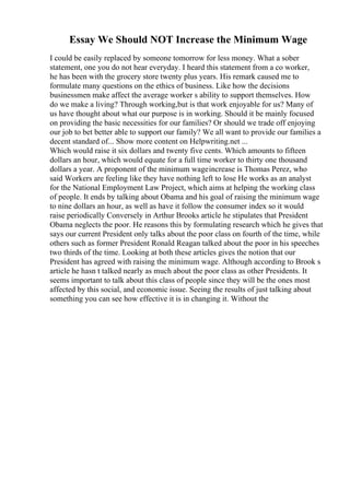 Essay We Should NOT Increase the Minimum Wage
I could be easily replaced by someone tomorrow for less money. What a sober
statement, one you do not hear everyday. I heard this statement from a co worker,
he has been with the grocery store twenty plus years. His remark caused me to
formulate many questions on the ethics of business. Like how the decisions
businessmen make affect the average worker s ability to support themselves. How
do we make a living? Through working,but is that work enjoyable for us? Many of
us have thought about what our purpose is in working. Should it be mainly focused
on providing the basic necessities for our families? Or should we trade off enjoying
our job to bet better able to support our family? We all want to provide our families a
decent standard of... Show more content on Helpwriting.net ...
Which would raise it six dollars and twenty five cents. Which amounts to fifteen
dollars an hour, which would equate for a full time worker to thirty one thousand
dollars a year. A proponent of the minimum wageincrease is Thomas Perez, who
said Workers are feeling like they have nothing left to lose He works as an analyst
for the National Employment Law Project, which aims at helping the working class
of people. It ends by talking about Obama and his goal of raising the minimum wage
to nine dollars an hour, as well as have it follow the consumer index so it would
raise periodically Conversely in Arthur Brooks article he stipulates that President
Obama neglects the poor. He reasons this by formulating research which he gives that
says our current President only talks about the poor class on fourth of the time, while
others such as former President Ronald Reagan talked about the poor in his speeches
two thirds of the time. Looking at both these articles gives the notion that our
President has agreed with raising the minimum wage. Although according to Brook s
article he hasn t talked nearly as much about the poor class as other Presidents. It
seems important to talk about this class of people since they will be the ones most
affected by this social, and economic issue. Seeing the results of just talking about
something you can see how effective it is in changing it. Without the
 