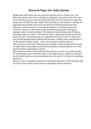 Research Paper On Ankle Sprains
Bright lights shine down onto the gym floor and the crowd is on their feet. The
ball is moved down the court in the players right hand. Seconds are left on the shot
clock. The player crosses onto the other side of the court. His expression calm, like
the pressure of 1000 tons that weighs on his shoulders at this moment is nothing. He
approaches the defender and crosses the ball to his left hand staring down his
opponent. At this moment it is him and the defender. Everything is quiet and
everyone s focus is on this match up that would decide the game. The players
suddenly rushes towards the basket. The defender stumbles backward off balance.
The player stops on a dime. 3! He takes his time 2! and shoots the ball towards the
hoop. The ball 1! has perfect spin as it approaches the hoop. Swish. 0! The buzzer
goes off and pandemonium explodes into existence. Nobody notices that the hero is
on the ground writhing in pain.... Show more content on Helpwriting.net ...
This is just one of the many things that goes through victims of ankle sprains heads .
An injury that is becoming more and more prominent, could possibly be one of the
most frustrating and dangerous injuries.
The anonymous athlete who became the hero above is a victim of an ankle sprains.
He was playing a sport where this injury is like night and day. Athletes everywhere
say that ankle sprains are annoying because they are out for 3 4 weeks for something
minuscule.
However, they are dangerous and need to be treated right away. If left untreated, they
can lead to more serious injuries like torn ligaments, muscles and knee
 