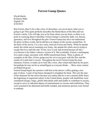 Forrest Gump Quotes
Eliyah Bazile
Kourtney Hake
English 101
4/24/2018
Run Forrest, Run! Life is like a box of chocolates, you never know what you re
going to get This quote perfectly describes the theme/thesis of the film and was
Forrest s motto. Life will take you so far from where you are from, so there is no
point in worrying about it (Kartha). Forrest Gump is carried by faith, wit, finesse,
ignorance, and love throughout the plot. Forrest Gump may have not understood
his place in those events, but he did have an impact on the society around him. At
the basis of the movie, it is a love story, between Forest and Jenny. While he spends
nearly the whole movie mooning over Jenny, she spends the whole movie trying to
escape that love until the end. To her, love is sick and twisted because all she s
ever known is her father s abusive version of it. But eventually, Forrest s unchanging
love (and a tragic encounter with AIDS) transformed Jenny. There is plenty of
examples in the film, of how gump uses his wit or just goes with the flow and the
results of it each time it occurs. Throughout the novel Forrest Gump the main
character, Forrest, is made out to look like a slow, dim witted individual by his peers
but perhaps he may not be as unintelligent as everyone thinks. ... Show more content
on Helpwriting.net ...
Forrest Gump begins his narrative with him in the doctor s office getting a new
pair of shoes. A pair of leg braces designed to straighten his back. This sets the tone
of his character for the movie because you realize that he is not a normal child. Since
the beginning of organized culture in the United States, people with disabilities were
considered meager, tragic, pitiful individuals unfit and unable to contribute to society,
except to serve as ridiculed objects of entertainment in circuses and exhibitions. They
were assumed to be abnormal and feeble minded, and numerous persons were forced
to undergo
 