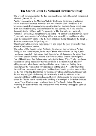The Scarlet Letter by Nathaniel Hawthorne Essay
The seventh commandment of the Ten Commandments states Thou shalt not commit
adultery. (Exodus 20:14).
Adultery, according to the Merriam Webster Collegiate Dictionary, is voluntary
sexual intercourse between a married man and someone other than his wife or
between a married woman and someone other than her husband. Some people may
think that adultery is only an occurrence in the 21st century, but it also occurred
frequently in the 1600s as well. For example, in The Scarlet Letter, written by
Nathaniel Hawthorne, a novel that was set in the 17th century tells the story of Hester
Prynne who was convicted of adultery with a man named Reverend Dimmesdale.
Even though adultery seems to be the most important theme throughout the novel, ...
Show more content on Helpwriting.net ...
These literary elements help make the novel into one of the most profound written
pieces of literature of its time.
The author of The Scarlet Letter, Nathaniel Hawthorne, was born into a Puritan
family, as was Hester Prynne, in the city of Salem Massachusetts on July 4, 1804.
Hawthorne never fully had a male head figure in his life because at the age of four,
Hawthorne s father died in Surinam. His dad worked full time as a ship captain.
One of Hawthorne s fore fathers was a judge in the Salem Witch Trials. Hawthorne
shunned his family because of their involvement in the Salem Witch Trials by
adding the w in what should have been his last name, Hathorne. Adding the w
characterizes the relationship between Hester and the letter A . Hester knew that
she could not run away from the past, but Hawthorne let this problem torment him
for the rest of his life. Hawthorne, for the majority of his adult life, had to deal with
the self imposed guilt of shunning his own family, which he reflected in the
characters of Reverend Dimmesdale, and Robert Chillingworth. Hawthorne came
across the files of Hester Prynne while working as a surveyor at the Salem Custom
House. These files triggered Hawthorne to write The Scarlet Letter. The years
following the publication of The Scarlet Letter were probably the happiest years of
his life. At one
 