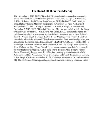 The Board Of Directors Meeting
The November 2, 2015 SCCAP Board of Directors Meeting was called to order by
Board President Gail Hyde Members present: Eliza Carey, G. Hyde, B. Pankoski,
L. Feitl, D. Poteet, Shelli Yoder, Bert Clemons, Wally Deford, T. Bock, Kathryn
Byrd, Bethany Penrod Members not present: K. Conway, D. Reito All Excused
Staff present: T. Lare, L. Curry, K. Scales, D. Wilson, J. Vargo, S. EdwardsThe
November 2, 2015 SCCAP Board of Director s Meeting was called to order by Board
President Gail Hyde at 6:01 p.m. Laurie Ann Curry, E.A.A. conducted a verbal roll
call. Board members in attendance are listed above; a quorum was present. Minutes
from the August 18, 2015 August 5, 2015 Board Meetings were reviewed. Liz Feitl
moved the minutes be accepted, Diane Poteet seconded, there were no objections, no
abstentions, the motion passed unanimously. STANDING COMMITTEE REPORTS:
Planning Evaluation Committee: Beth Pankoski, Chair The Policy Council Minutes,
Press Updates, an Out of State Travel Report thank you note were briefly reviewed;
no board action was required. Out of State Travel Request Anna Donley, Family
Parent Community Engagement Specialist, is requesting permission to attend the
National Head Start Association Parent Conference and Family Engagement Institute
in San Diego, California November 30, 2015 through December 4, 2015 (Attachment
#4). The conference focus is parent engagement. Anna is extremely interested in the
 