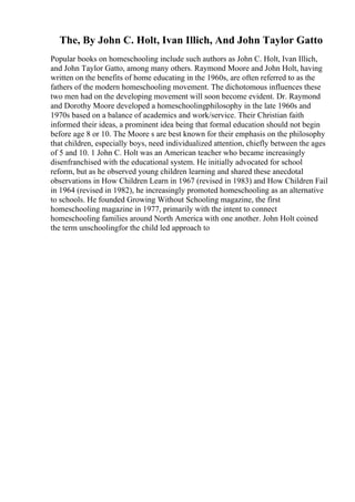 The, By John C. Holt, Ivan Illich, And John Taylor Gatto
Popular books on homeschooling include such authors as John C. Holt, Ivan Illich,
and John Taylor Gatto, among many others. Raymond Moore and John Holt, having
written on the benefits of home educating in the 1960s, are often referred to as the
fathers of the modern homeschooling movement. The dichotomous influences these
two men had on the developing movement will soon become evident. Dr. Raymond
and Dorothy Moore developed a homeschoolingphilosophy in the late 1960s and
1970s based on a balance of academics and work/service. Their Christian faith
informed their ideas, a prominent idea being that formal education should not begin
before age 8 or 10. The Moore s are best known for their emphasis on the philosophy
that children, especially boys, need individualized attention, chiefly between the ages
of 5 and 10. 1 John C. Holt was an American teacher who became increasingly
disenfranchised with the educational system. He initially advocated for school
reform, but as he observed young children learning and shared these anecdotal
observations in How Children Learn in 1967 (revised in 1983) and How Children Fail
in 1964 (revised in 1982), he increasingly promoted homeschooling as an alternative
to schools. He founded Growing Without Schooling magazine, the first
homeschooling magazine in 1977, primarily with the intent to connect
homeschooling families around North America with one another. John Holt coined
the term unschoolingfor the child led approach to
 