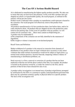The Case Of A Serious Health Hazard
Aii is dedicated to manufacturing the highest quality products possible. We take care
to insure that only our best leaves the premises. In the event that a product does get
shipped out which is of questionable quality, the recall program, as outlined in this
manual, will be put into action.
Product recall is indicated when a product we manufacture could represent a hazard to
the consumer. Our recall program will effectively remove that product from
circulation.
All products manufactured at Aii have production dates, best before dates, and/or lot
codes attached to them. All products that are shipped out have the production codes
noted on the packing slips. In the event of a problem with any product, we will
contact all our customers who ... Show more content on Helpwriting.net ...
A product may be misbranded if:
a)The components of the cosmetics are not fully identified in the statement of
ingredients
b)The weight or volume is inaccurate or not declared properly
Recall Terms and Definition
Market withdrawal of a product is the removal or correction from channels of
distribution of any product where no legal violations have occurred, or only minor
violations that under normal circumstances would not be subject to legal action, e.g.
normal stock rotation practices, incorrect barcode, tampering without evidence of
manufacturing or distribution problems, etc.
Stock recovery is a firm s removal or correction of a product that has not been
marketed or that has not left the direct control of the firm. For example, the product
is located on the premises owned by, or under the control of, the firm, and no
portions of that lot have been released for sale or use.
A product safety investigation is an internal trace of product origin/history prompted
by notification by the FDA or a customer or quality control/production personnel that
there may be a potential cosmetics quality or physical defect in a specific product.
The facts of the investigation will
 