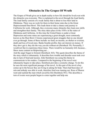 Obstacles In The Grapes Of Wrath
The Grapes of Wrath gives an in depth reality to how life should be lived even with
the obstacles you overcome. This is explained in the novel through the Joad family.
The Joad family consists of a weak family that is about to lose their land in
Oklahoma. There was no work for them in their home state due to the Great
Depressionand Dust Bowl. This leads them to take a chance and journey to
California for work. Although, they overcome many obstacles they learn new skills
and strengthen their family. The story takes place in the 1930 s in the states of
Oklahoma and California. At this time the United States is under a Great
Depression and some states are experiencing a great drought, most commonly
known as the Dust Bowl. Citizens experienced great struggles that no one should
ever go through. Some of these include: no food, no income, no shelter or eviction,
death and loss of loved ones. Banks breathe profits; they eat interest on money. If
they don t get it, they die the way you die without air (Steinbeck 39). Personally, I
would not like to experience these times. There would be no humanity left, because...
Show more content on Helpwriting.net ...
And the anger began to ferment (Steinbeck 363). This quote describes the theme of
the story which is inhumanity. It describes how trouble and disorder soon took over
due to lack of food and income. John Steinbeck was using this theme to
communicate to his readers. Compared to the beginning of the novel were
inhumanity begins to take place, Steinbeck provides a cosmetic change. To do this
he uses the most significant passage of the novel. At this part of the novel a boy
comes up to the boxcar they are living in asking for help. There had been days of
rain and nobody was able to work, therefore food was running out. Rose of Sharon
went and suckled the man which saved his life (Steinbeck 581). This describes a
turn of events were people began to come together and help one
 