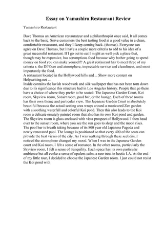 Essay on Yamashiro Restaurant Review
Yamashiro Restaurant
Dave Thomas an American restaurateur and a philanthropist once said, It all comes
back to the basic. Serve customers the best tasting food at a good value in a clean,
comfortable restaurant, and they ll keep coming back. (thomas). Everyone can
agree on Dave Thomas, but I have a couple more criteria to add to his idea of a
great successful restaurant. If I go out to eat I might as well pick a place that,
though may be expensive, has scrumptious food because why bother going to spend
money on food you can make yourself? A great restaurant has to meet three of my
criteria s: the DГ©cor and atmosphere, impeccable service and cleanliness, and most
importantly the food.
A restaurant located in the Hollywood hills and ... Show more content on
Helpwriting.net ...
Inside contains the lavish woodwork and silk wallpaper that has not been torn down
due to its significance this structure had in Los Angeles history. People that go there
have a choice of where they prefer to be seated: The Japanese Garden Court, Koi
room, Skyview room, Sunset room, pool bar, or the lounge. Each of these rooms
has their own theme and particular view. The Japanese Garden Court is absolutely
beautiful because the actual seating area wraps around a manicured Zen garden
with a soothing waterfall and colorful Koi pond. Then this also leads to the Koi
room a delicate ornately painted room that also has its own Koi pond and garden.
The Skyview room is glass enclosed with vista prospect of Hollywood. I then head
over to the sunset room, where you see the sun goes to sleep and the moon rises.
The pool bar is breath taking because of its 800 year old Japanese Pagoda and
newly renovated pool. The lounge is positioned so that every 400 of the seats can
provide the best views of the city. As I was walking through these sections, I
noticed the atmosphere changed my mood. When I was in the Japanese Garden
court and Koi room, I felt a sense of romance. In the other rooms, particularly the
Skyview room, I felt a sense of tranquility. Each space has its own particular
ambience but all evoke a sense of opulent calm, a rare treat in hectic LA. At the end
of my little tour, I decided to choose the Japanese Garden room. I just could not resist
the Koi pond with
 