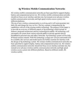 4g Wireless Mobile Communication Networks
4G wireless mobile communication networks are been specified to support display,
battery and computational power etc. 4G wireless mobile communication networks
should not focus on air interface and data rate, but instead cover advance wireless
mobile communication networks and high speed wireless access system into
different platforms.
The era of new wireless communication is evolving and it will soon penetrate into
daily life and change the way we live. The key concept is integrating the 4g
capabilities with all of the existing mobile technology. The purpose of this paper is
to provide an overview of different aspects of 4g technology which include its
features, proposed architecture and key technological enabler. 4G technology will
encompass all system from various network public to private operator driven
broadband to personal area and adhoc Networks. 4g technology system will be fully
IP based wireless internet. With 4G technology a range new services and model will
be available, this services and model need to be further examine for interface with
the design of 4g technology system. 4G wireless mobile communication networks are
been specified to support display, battery and computational power etc. 4G wireless
mobile communication networks should not focus on air interface and data rate, but
instead cover advance wireless mobile communication networks and high speed
wireless access system into different platforms. Based on different model, 4G
wireless mobile
 