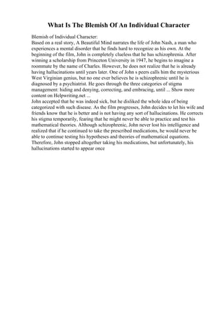 What Is The Blemish Of An Individual Character
Blemish of Individual Character:
Based on a real story, A Beautiful Mind narrates the life of John Nash, a man who
experiences a mental disorder that he finds hard to recognize as his own. At the
beginning of the film, John is completely clueless that he has schizophrenia. After
winning a scholarship from Princeton University in 1947, he begins to imagine a
roommate by the name of Charles. However, he does not realize that he is already
having hallucinations until years later. One of John s peers calls him the mysterious
West Virginian genius, but no one ever believes he is schizophrenic until he is
diagnosed by a psychiatrist. He goes through the three categories of stigma
management: hiding and denying, correcting, and embracing, until ... Show more
content on Helpwriting.net ...
John accepted that he was indeed sick, but he disliked the whole idea of being
categorized with such disease. As the film progresses, John decides to let his wife and
friends know that he is better and is not having any sort of hallucinations. He corrects
his stigma temporarily, fearing that he might never be able to practice and test his
mathematical theories. Although schizophrenic, John never lost his intelligence and
realized that if he continued to take the prescribed medications, he would never be
able to continue testing his hypotheses and theories of mathematical equations.
Therefore, John stopped altogether taking his medications, but unfortunately, his
hallucinations started to appear once
 