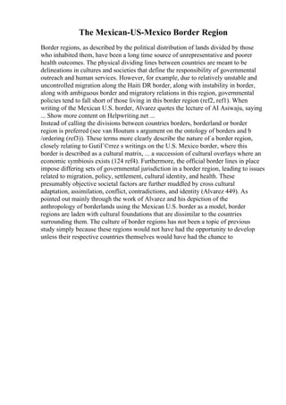 The Mexican-US-Mexico Border Region
Border regions, as described by the political distribution of lands divided by those
who inhabited them, have been a long time source of unrepresentative and poorer
health outcomes. The physical dividing lines between countries are meant to be
delineations in cultures and societies that define the responsibility of governmental
outreach and human services. However, for example, due to relatively unstable and
uncontrolled migration along the Haiti DR border, along with instability in border,
along with ambiguous border and migratory relations in this region, governmental
policies tend to fall short of those living in this border region (ref2, ref1). When
writing of the Mexican U.S. border, Alvarez quotes the lecture of AI Asiwaju, saying
... Show more content on Helpwriting.net ...
Instead of calling the divisions between countries borders, borderland or border
region is preferred (see van Houtum s argument on the ontology of borders and b
/ordering (ref3)). These terms more clearly describe the nature of a border region,
closely relating to GutiГ©rrez s writings on the U.S. Mexico border, where this
border is described as a cultural matrix, ... a succession of cultural overlays where an
economic symbiosis exists (124 ref4). Furthermore, the official border lines in place
impose differing sets of governmental jurisdiction in a border region, leading to issues
related to migration, policy, settlement, cultural identity, and health. These
presumably objective societal factors are further muddled by cross cultural
adaptation, assimilation, conflict, contradictions, and identity (Alvarez 449). As
pointed out mainly through the work of Alvarez and his depiction of the
anthropology of borderlands using the Mexican U.S. border as a model, border
regions are laden with cultural foundations that are dissimilar to the countries
surrounding them. The culture of border regions has not been a topic of previous
study simply because these regions would not have had the opportunity to develop
unless their respective countries themselves would have had the chance to
 