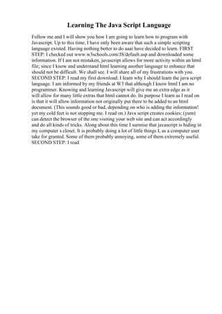 Learning The Java Script Language
Follow me and I will show you how I am going to learn how to program with
Javascript. Up to this time, I have only been aware that such a simple scripting
language existed. Having nothing better to do aaai have decided to learn. FIRST
STEP: I checked out www.w3schools.com/JS/default.asp and downloaded some
information. If I am not mistaken, javascript allows for more activity within an html
file; since I know and understand html learning another language to enhance that
should not be difficult. We shall see. I will share all of my frustrations with you.
SECOND STEP: I read my first download. I learn why I should learn the java script
language. I am informed by my friends at W3 that although I know html I am no
programmer. Knowing and learning Javascript will give me an extra edge as it
will allow for many little extras that html cannot do. Its purpose I learn as I read on
is that it will allow information not originally put there to be added to an html
document. (This sounds good or bad, depending on who is adding the information!
yet my cold feet is not stopping me. I read on.) Java script creates cookies; (yum)
can detect the browser of the one visiting your web site and can act accordingly
and do all kinds of tricks. Along about this time I surmise that javascript is hiding in
my computer s closet. It is probably doing a lot of little things I, as a computer user
take for granted. Some of them probably annoying, some of them extremely useful.
SECOND STEP: I read
 