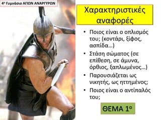 Χαρακτηριστικές
αναφορές
• Ποιος είναι ο οπλισμός
του; (κοντάρι, ξίφος,
ασπίδα…)
• Στάση σώματος (σε
επίθεση, σε άμυνα,
όρθιος, ξαπλωμένος…)
• Παρουσιάζεται ως
νικητής, ως ηττημένος;
• Ποιος είναι ο αντίπαλός
του;
4ο Γυμνάσιο ΑΓΙΩΝ ΑΝΑΡΓΥΡΩΝ
ΘΕΜΑ 1ο
 
