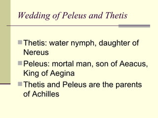 Wedding of Peleus and Thetis Thetis: water nymph, daughter of Nereus Peleus: mortal man, son of Aeacus, King of Aegina Thetis and Peleus are the parents of Achilles 