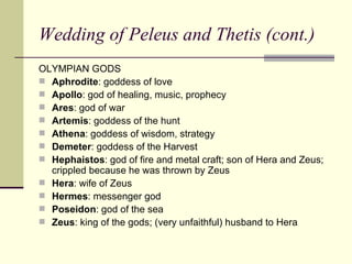 Wedding of Peleus and Thetis (cont.) OLYMPIAN GODS Aphrodite : goddess of love Apollo : god of healing, music, prophecy Ares : god of war Artemis : goddess of the hunt Athena : goddess of wisdom, strategy Demeter : goddess of the Harvest Hephaistos : god of fire and metal craft; son of Hera and Zeus; crippled because he was thrown by Zeus Hera : wife of Zeus Hermes : messenger god Poseidon : god of the sea Zeus : king of the gods; (very unfaithful) husband to Hera 