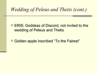 Wedding of Peleus and Thetis (cont.) ERIS: Goddess of Discord, not invited to the wedding of Peleus and Thetis Golden apple inscribed “To the Fairest” 