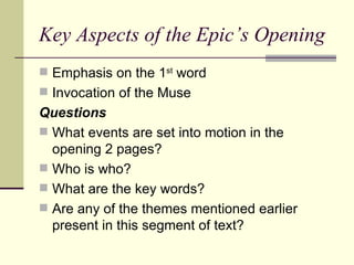 Key Aspects of the Epic’s Opening Emphasis on the 1 st  word Invocation of the Muse Questions What events are set into motion in the opening 2 pages? Who is who? What are the key words? Are any of the themes mentioned earlier present in this segment of text? 