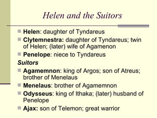 Helen and the Suitors Helen : daughter of Tyndareus Clytemnestra:  daughter of Tyndareus; twin of Helen; (later) wife of Agamenon Penelope : niece to Tyndareus Suitors Agamemnon : king of Argos; son of Atreus; brother of Menelaus Menelaus : brother of Agamemnon Odysseus : king of Ithaka; (later) husband of Penelope Ajax:  son of Telemon; great warrior 