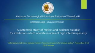 A systematic study of metrics and evidence suitable
for institutions which operate in areas of high interdisciplinarity
DIMITRIOS ILIADIS - SOUZANA MARANGA
Alexander Technological Educational Institute of Thessaloniki
“Alternative metrics or tailored metrics: Science dynamics for science policy”, November 9-10,
2016 Warsaw
 