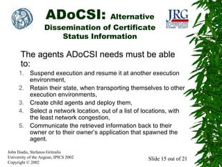 ADoCSI:

Alternative
Dissemination of Certificate
Status Information

The agents ADoCSI needs must be able
to:
1. Suspend execution and resume it at another execution
environment,
2. Retain their state, when transporting themselves to other
execution environments,
3. Create child agents and deploy them,
4. Select a network location, out of a list of locations, with
the least network congestion,
5. Communicate the retrieved information back to their
owner or to their owner’s application that spawned the
agent.
John Iliadis, Stefanos Gritzalis
University of the Aegean, IPICS 2002
Copyright © 2002

Slide 15 out of 21

 