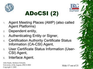 ADoCSI (2)
1.

2.
3.
4.

5.

6.

Agent Meeting Places (AMP) (also called
Agent Platforms)
Dependent entity,
Authenticating Entity or Signer,
Certification Authority Certificate Status
Information (CA-CSI) Agent,
User Certificate Status Information (UserCSI) Agent,
Interface Agent.

John Iliadis, Stefanos Gritzalis
University of the Aegean, IPICS 2002
Copyright © 2002

Slide 17 out of 21

 