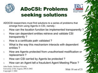 ADoCSI: Problems
seeking solutions
ADOCSI researchers must find solutions to a series of problems that
emerge from using Agents in CSI, namely :
2.
3.

4.
5.

6.

7.
8.

How can the location function be implemented transparently ?
How can dependent entities retrieve and validate CSI
transparently ?
How is a certificate path validated ?
What is the way this mechanism interacts with dependent
entities ?
How are Agents protected from unauthorised modification or
replacement ?
How can CSI carried by Agents be protected ?
How can an Agent tell a fraudulent Agent Meeting Place ?

John Iliadis, Stefanos Gritzalis
University of the Aegean, IPICS 2002
Copyright © 2002

Slide 18 out of 21

 