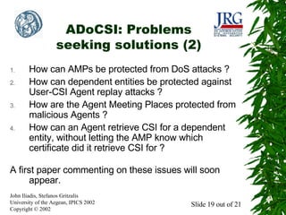 ADoCSI: Problems
seeking solutions (2)
1.
2.

3.

4.

How can AMPs be protected from DoS attacks ?
How can dependent entities be protected against
User-CSI Agent replay attacks ?
How are the Agent Meeting Places protected from
malicious Agents ?
How can an Agent retrieve CSI for a dependent
entity, without letting the AMP know which
certificate did it retrieve CSI for ?

A first paper commenting on these issues will soon
appear.
John Iliadis, Stefanos Gritzalis
University of the Aegean, IPICS 2002
Copyright © 2002

Slide 19 out of 21

 