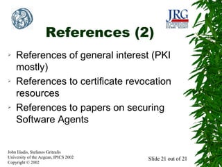 References (2)
➢

➢

➢

References of general interest (PKI
mostly)
References to certificate revocation
resources
References to papers on securing
Software Agents

John Iliadis, Stefanos Gritzalis
University of the Aegean, IPICS 2002
Copyright © 2002

Slide 21 out of 21

 
