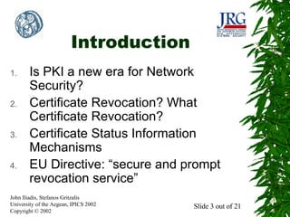 Introduction
1.

2.

3.

4.

Is PKI a new era for Network
Security?
Certificate Revocation? What
Certificate Revocation?
Certificate Status Information
Mechanisms
EU Directive: “secure and prompt
revocation service”

John Iliadis, Stefanos Gritzalis
University of the Aegean, IPICS 2002
Copyright © 2002

Slide 3 out of 21

 