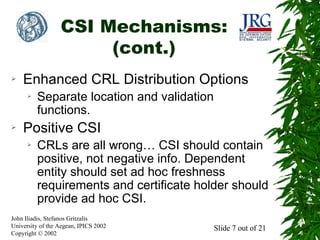 CSI Mechanisms:
(cont.)
➢

Enhanced CRL Distribution Options
➢

➢

Separate location and validation
functions.

Positive CSI
➢

CRLs are all wrong… CSI should contain
positive, not negative info. Dependent
entity should set ad hoc freshness
requirements and certificate holder should
provide ad hoc CSI.

John Iliadis, Stefanos Gritzalis
University of the Aegean, IPICS 2002
Copyright © 2002

Slide 7 out of 21

 
