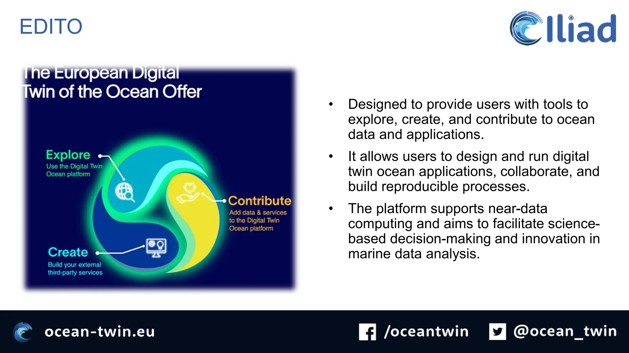 EDITO
• Designed to provide users with tools to
explore, create, and contribute to ocean
data and applications.
• It allows users to design and run digital
twin ocean applications, collaborate, and
build reproducible processes.
• The platform supports near-data
computing and aims to facilitate science-
based decision-making and innovation in
marine data analysis.
 