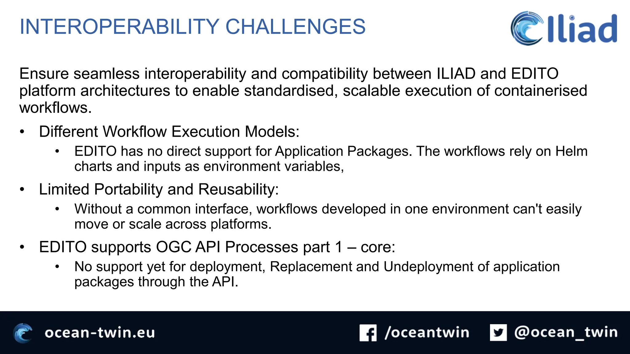 INTEROPERABILITY CHALLENGES
Ensure seamless interoperability and compatibility between ILIAD and EDITO
platform architectures to enable standardised, scalable execution of containerised
workflows.
• Different Workflow Execution Models:
• EDITO has no direct support for Application Packages. The workflows rely on Helm
charts and inputs as environment variables,
• Limited Portability and Reusability:
• Without a common interface, workflows developed in one environment can't easily
move or scale across platforms.
• EDITO supports OGC API Processes part 1 – core:
• No support yet for deployment, Replacement and Undeployment of application
packages through the API.
 