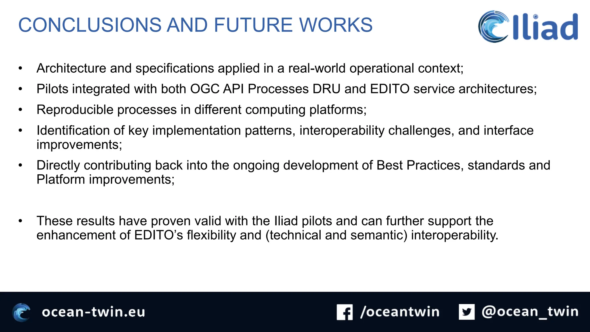 CONCLUSIONS AND FUTURE WORKS
• Architecture and specifications applied in a real-world operational context;
• Pilots integrated with both OGC API Processes DRU and EDITO service architectures;
• Reproducible processes in different computing platforms;
• Identification of key implementation patterns, interoperability challenges, and interface
improvements;
• Directly contributing back into the ongoing development of Best Practices, standards and
Platform improvements;
• These results have proven valid with the Iliad pilots and can further support the
enhancement of EDITO’s flexibility and (technical and semantic) interoperability.
 