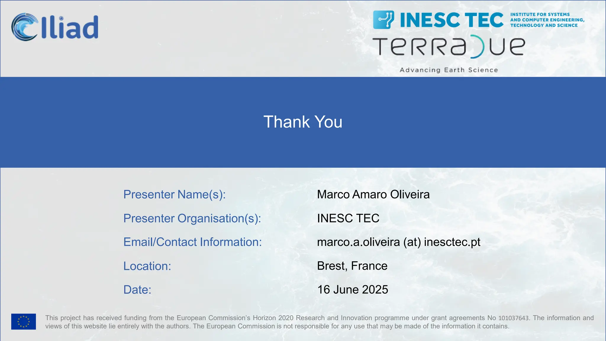 This project has received funding from the European Commission’s Horizon 2020 Research and Innovation programme under grant agreements No 101037643. The information and
views of this website lie entirely with the authors. The European Commission is not responsible for any use that may be made of the information it contains.
Presenter Name(s):
Presenter Organisation(s):
Email/Contact Information:
Location:
Date:
Marco Amaro Oliveira
INESC TEC
marco.a.oliveira (at) inesctec.pt
Brest, France
16 June 2025
Thank You
 