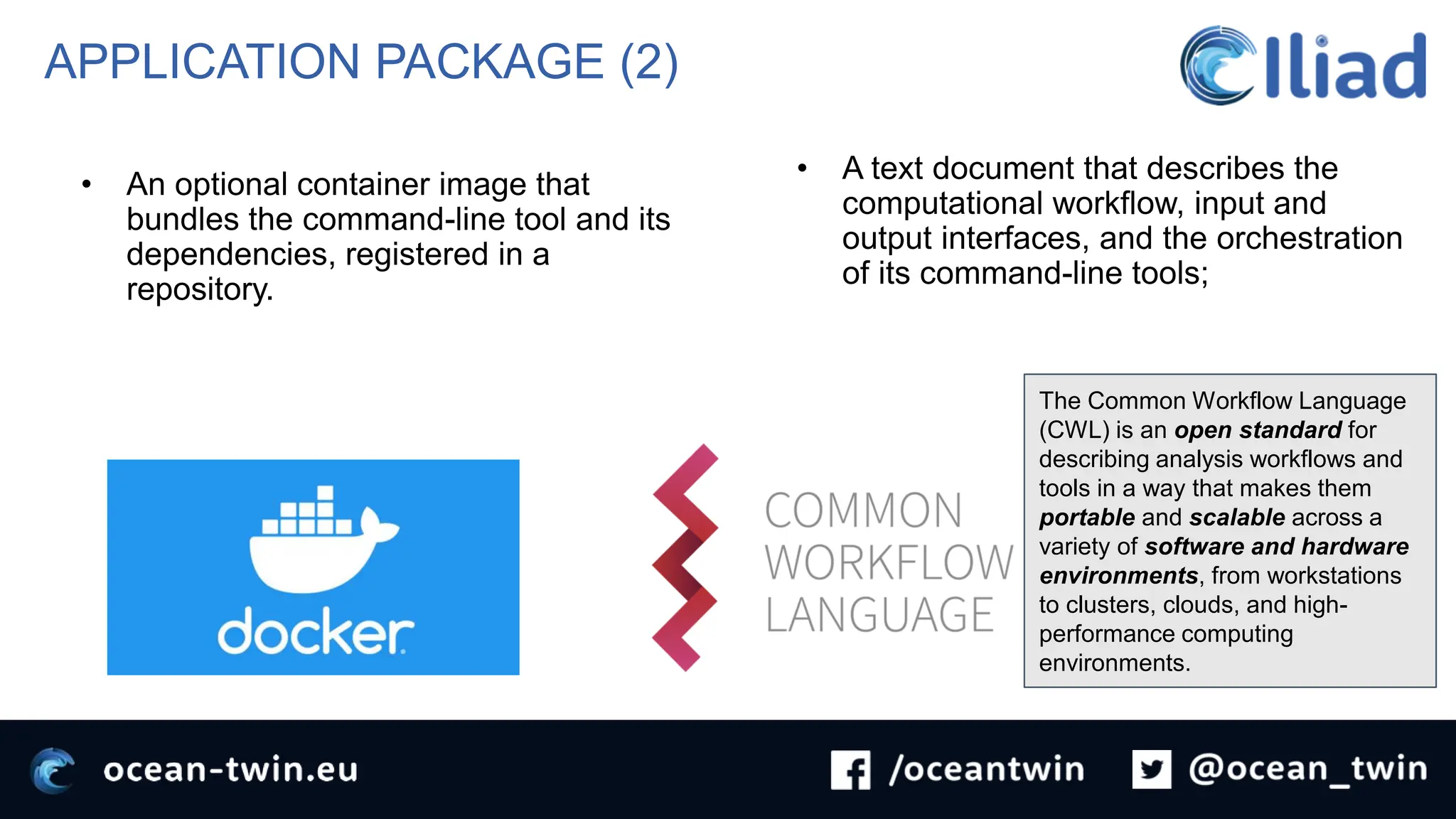 APPLICATION PACKAGE (2)
• An optional container image that
bundles the command-line tool and its
dependencies, registered in a
repository.
• A text document that describes the
computational workflow, input and
output interfaces, and the orchestration
of its command-line tools;
The Common Workflow Language
(CWL) is an open standard for
describing analysis workflows and
tools in a way that makes them
portable and scalable across a
variety of software and hardware
environments, from workstations
to clusters, clouds, and high-
performance computing
environments.
 