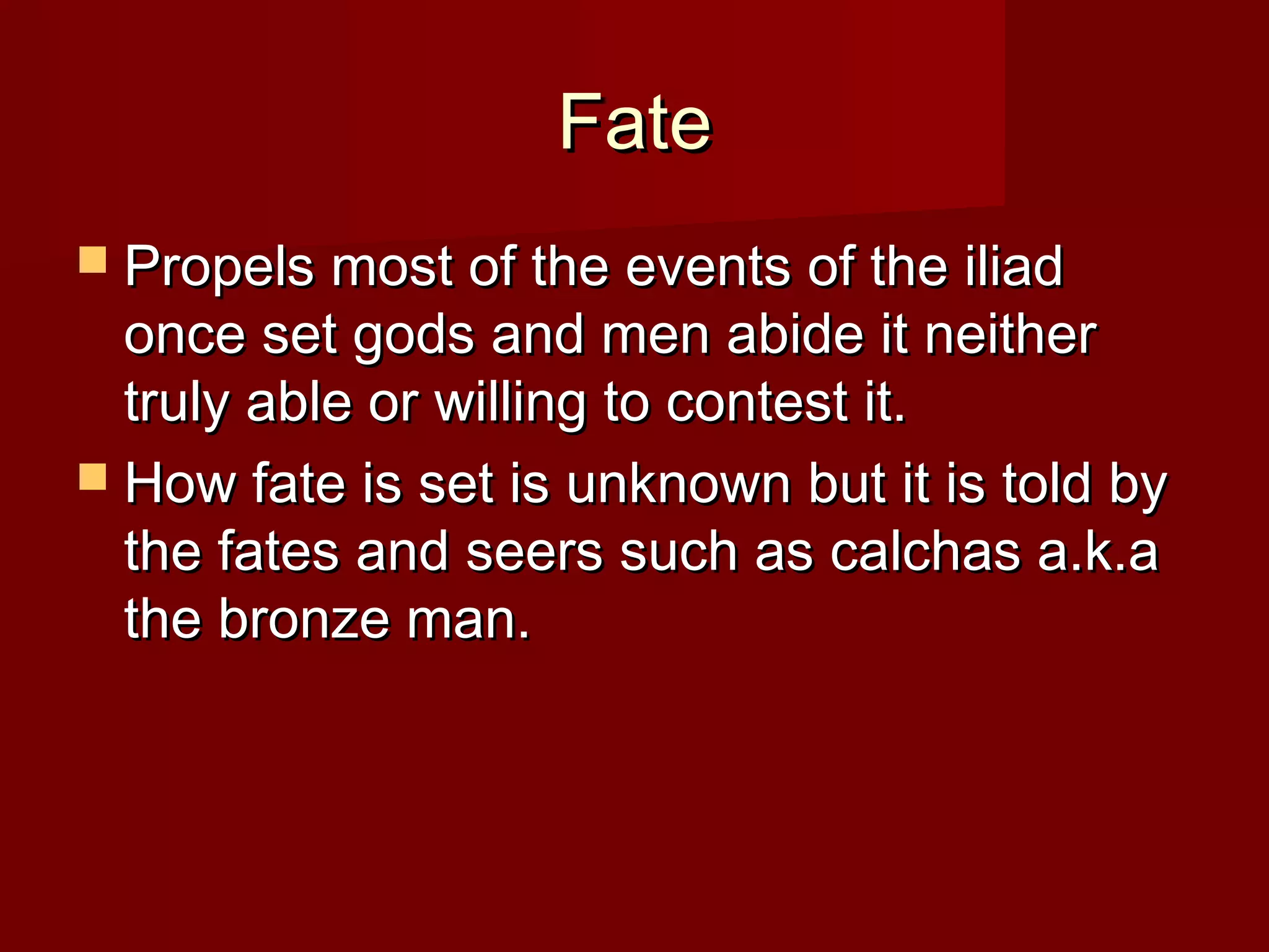 FateFate
 Propels most of the events of the iliadPropels most of the events of the iliad
once set gods and men abide it neitheronce set gods and men abide it neither
truly able or willing to contest it.truly able or willing to contest it.
 How fate is set is unknown but it is told byHow fate is set is unknown but it is told by
the fates and seers such as calchas a.k.athe fates and seers such as calchas a.k.a
the bronze man.the bronze man.
 