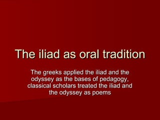 The iliad as oral traditionThe iliad as oral tradition
The greeks applied the iliad and theThe greeks applied the iliad and the
odyssey as the bases of pedagogy,odyssey as the bases of pedagogy,
classical scholars treated the iliad andclassical scholars treated the iliad and
the odyssey as poemsthe odyssey as poems
 