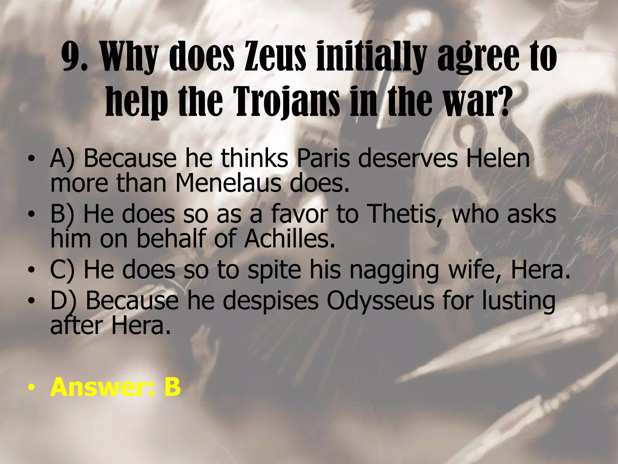 9. Why does Zeus initially agree to
help the Trojans in the war?
• A) Because he thinks Paris deserves Helen
more than Menelaus does.
• B) He does so as a favor to Thetis, who asks
him on behalf of Achilles.
• C) He does so to spite his nagging wife, Hera.
• D) Because he despises Odysseus for lusting
after Hera.
• Answer: B
 