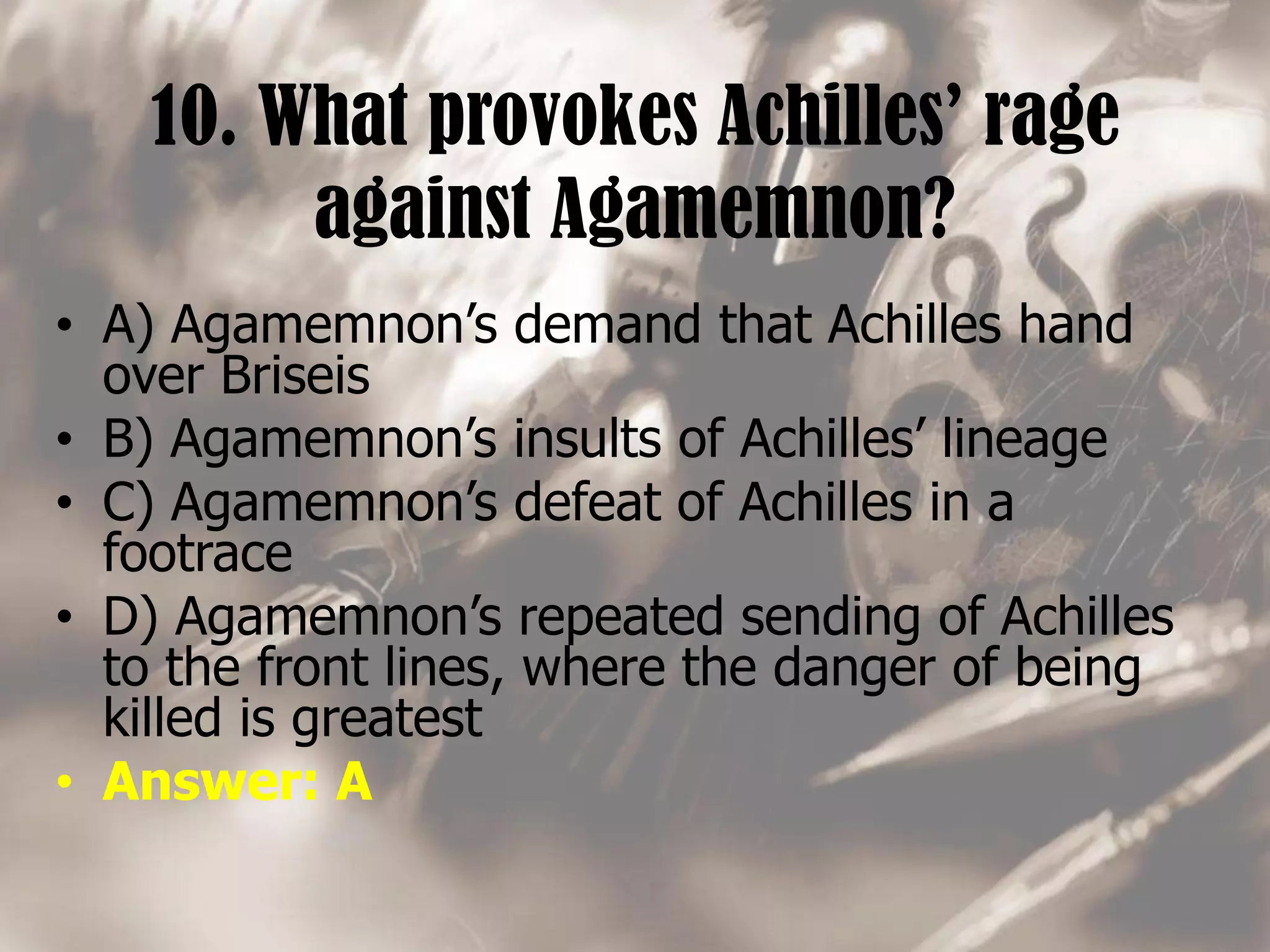10. What provokes Achilles’ rage
against Agamemnon?
• A) Agamemnon’s demand that Achilles hand
over Briseis
• B) Agamemnon’s insults of Achilles’ lineage
• C) Agamemnon’s defeat of Achilles in a
footrace
• D) Agamemnon’s repeated sending of Achilles
to the front lines, where the danger of being
killed is greatest
• Answer: A
 