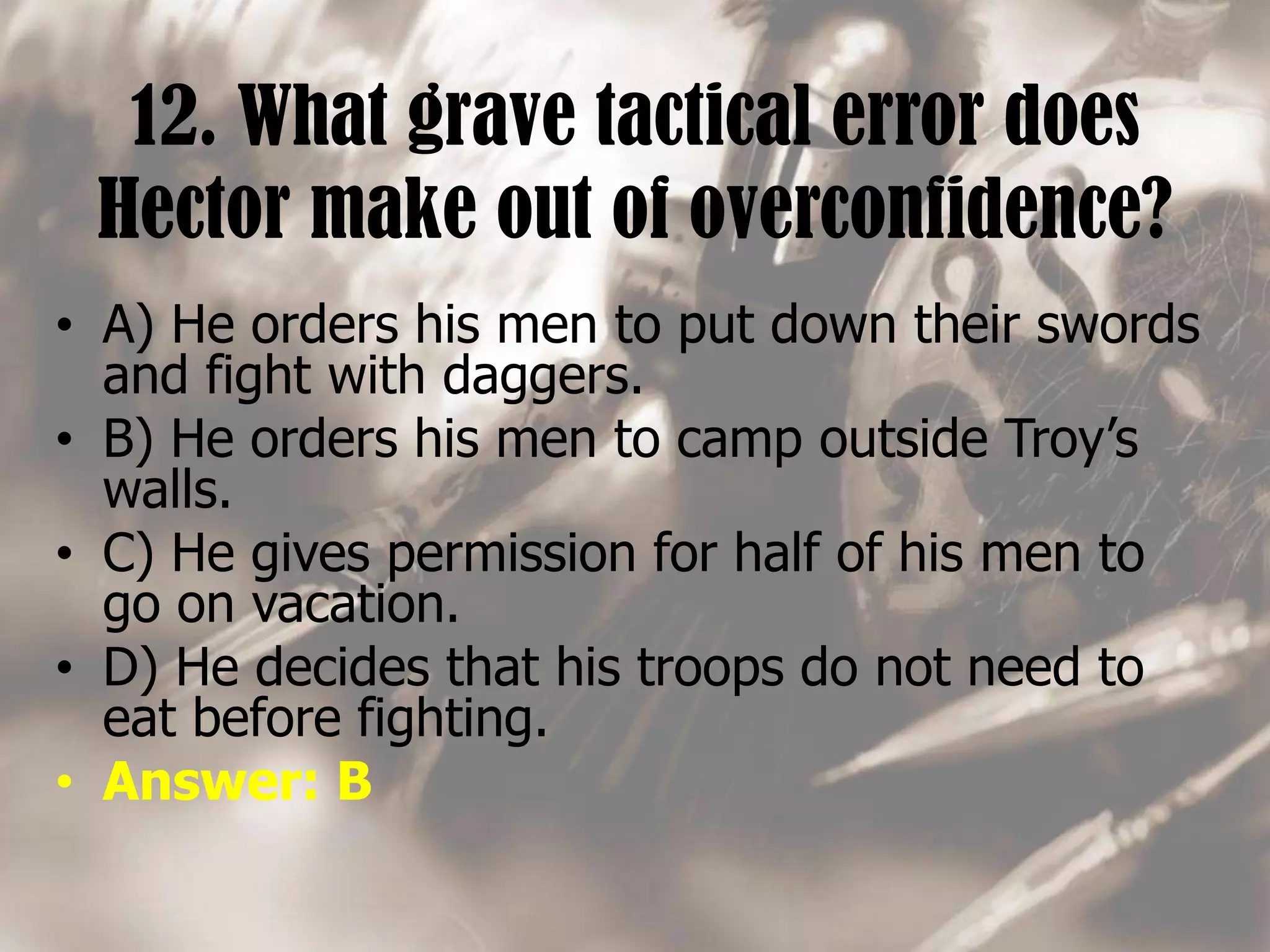 12. What grave tactical error does
Hector make out of overconfidence?
• A) He orders his men to put down their swords
and fight with daggers.
• B) He orders his men to camp outside Troy’s
walls.
• C) He gives permission for half of his men to
go on vacation.
• D) He decides that his troops do not need to
eat before fighting.
• Answer: B
 