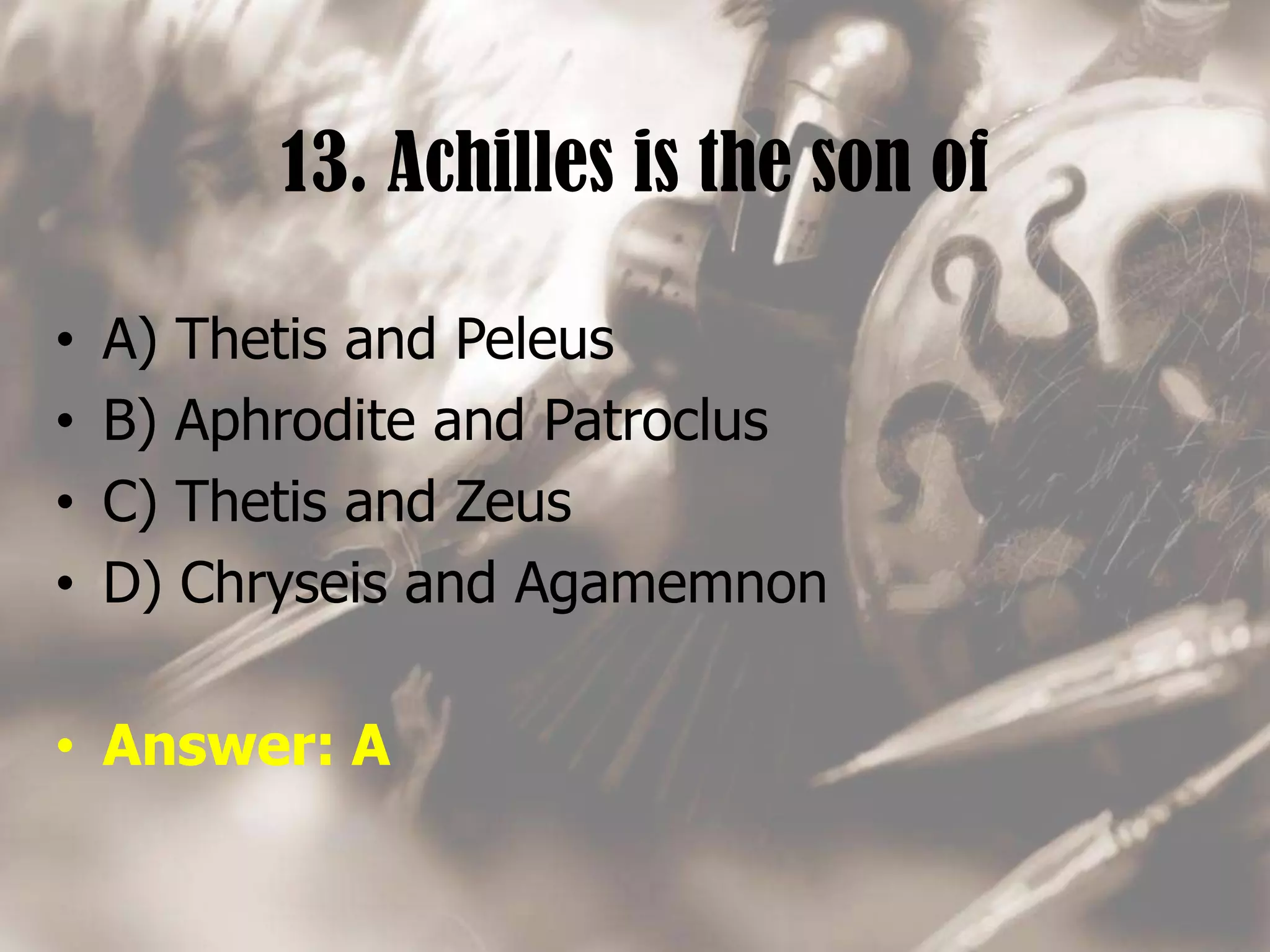 13. Achilles is the son of
• A) Thetis and Peleus
• B) Aphrodite and Patroclus
• C) Thetis and Zeus
• D) Chryseis and Agamemnon
• Answer: A
 