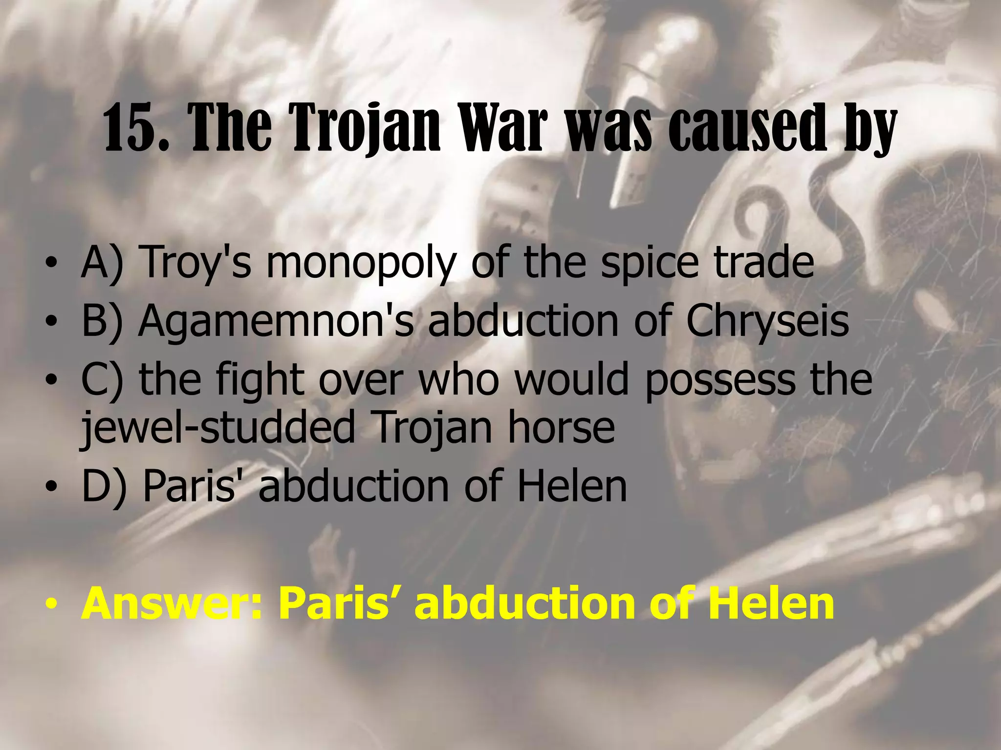 15. The Trojan War was caused by
• A) Troy's monopoly of the spice trade
• B) Agamemnon's abduction of Chryseis
• C) the fight over who would possess the
jewel-studded Trojan horse
• D) Paris' abduction of Helen
• Answer: Paris’ abduction of Helen
 