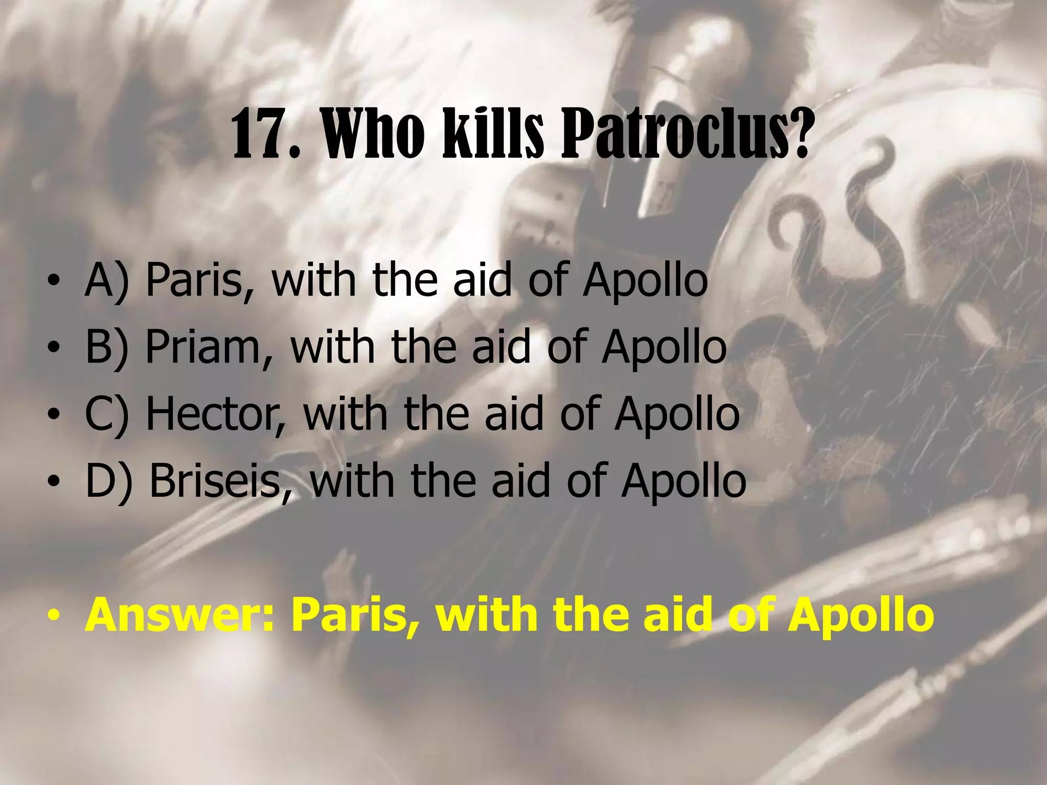 17. Who kills Patroclus?
• A) Paris, with the aid of Apollo
• B) Priam, with the aid of Apollo
• C) Hector, with the aid of Apollo
• D) Briseis, with the aid of Apollo
• Answer: Paris, with the aid of Apollo
 