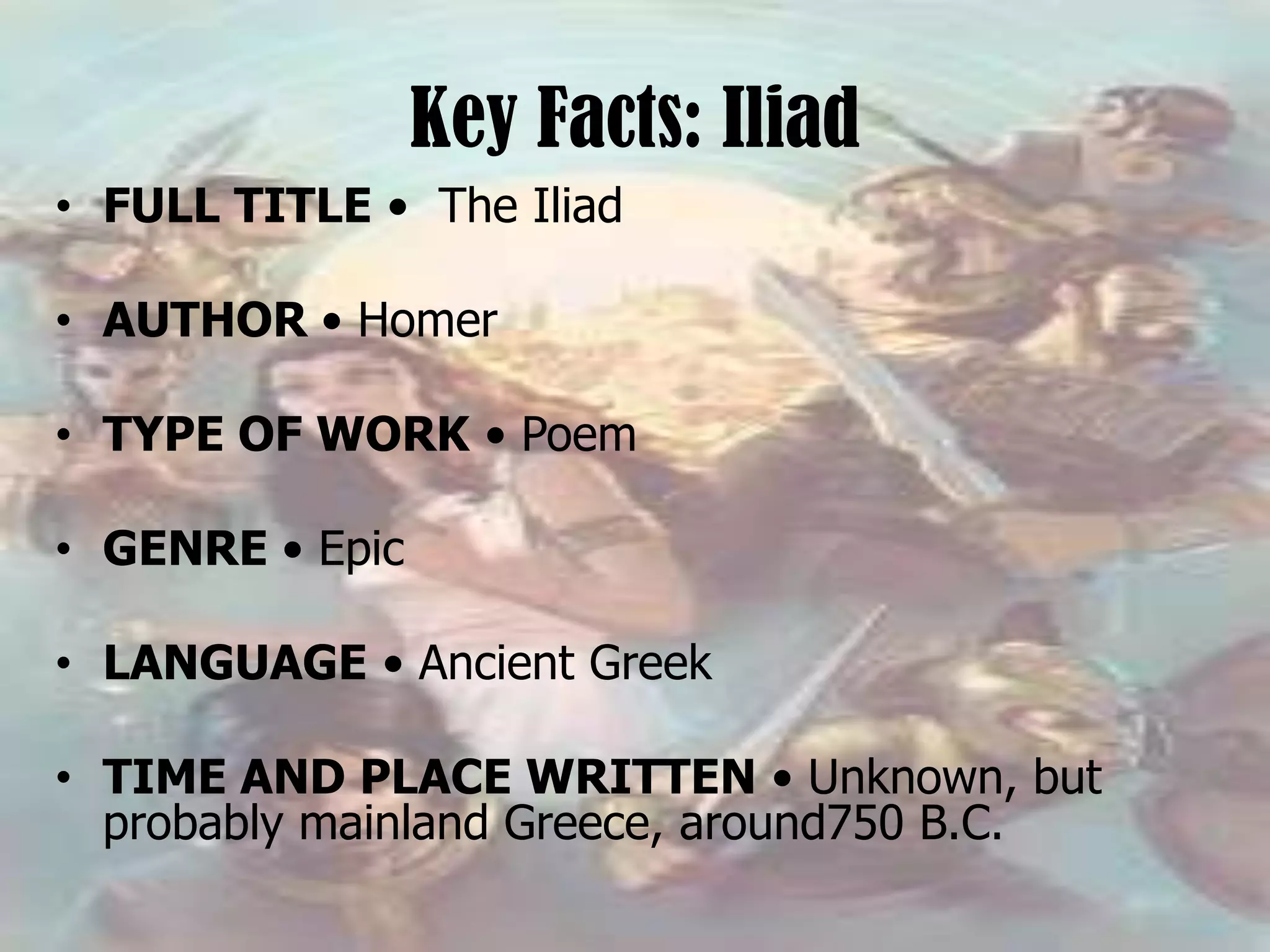 Key Facts: Iliad
• FULL TITLE • The Iliad
• AUTHOR • Homer
• TYPE OF WORK • Poem
• GENRE • Epic
• LANGUAGE • Ancient Greek
• TIME AND PLACE WRITTEN • Unknown, but
probably mainland Greece, around750 B.C.
 