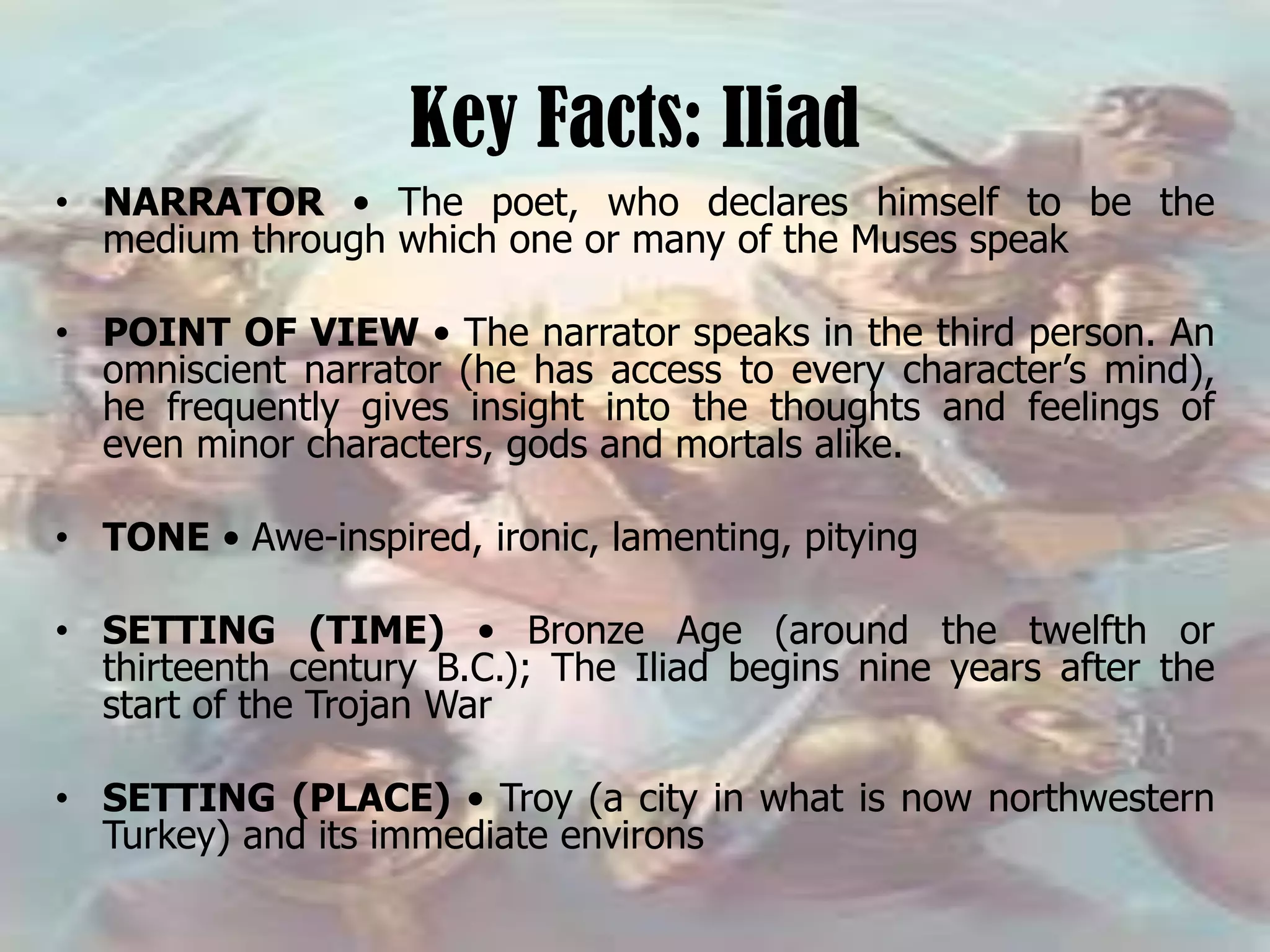 Key Facts: Iliad
• NARRATOR • The poet, who declares himself to be the
medium through which one or many of the Muses speak
• POINT OF VIEW • The narrator speaks in the third person. An
omniscient narrator (he has access to every character’s mind),
he frequently gives insight into the thoughts and feelings of
even minor characters, gods and mortals alike.
• TONE • Awe-inspired, ironic, lamenting, pitying
• SETTING (TIME) • Bronze Age (around the twelfth or
thirteenth century B.C.); The Iliad begins nine years after the
start of the Trojan War
• SETTING (PLACE) • Troy (a city in what is now northwestern
Turkey) and its immediate environs
 