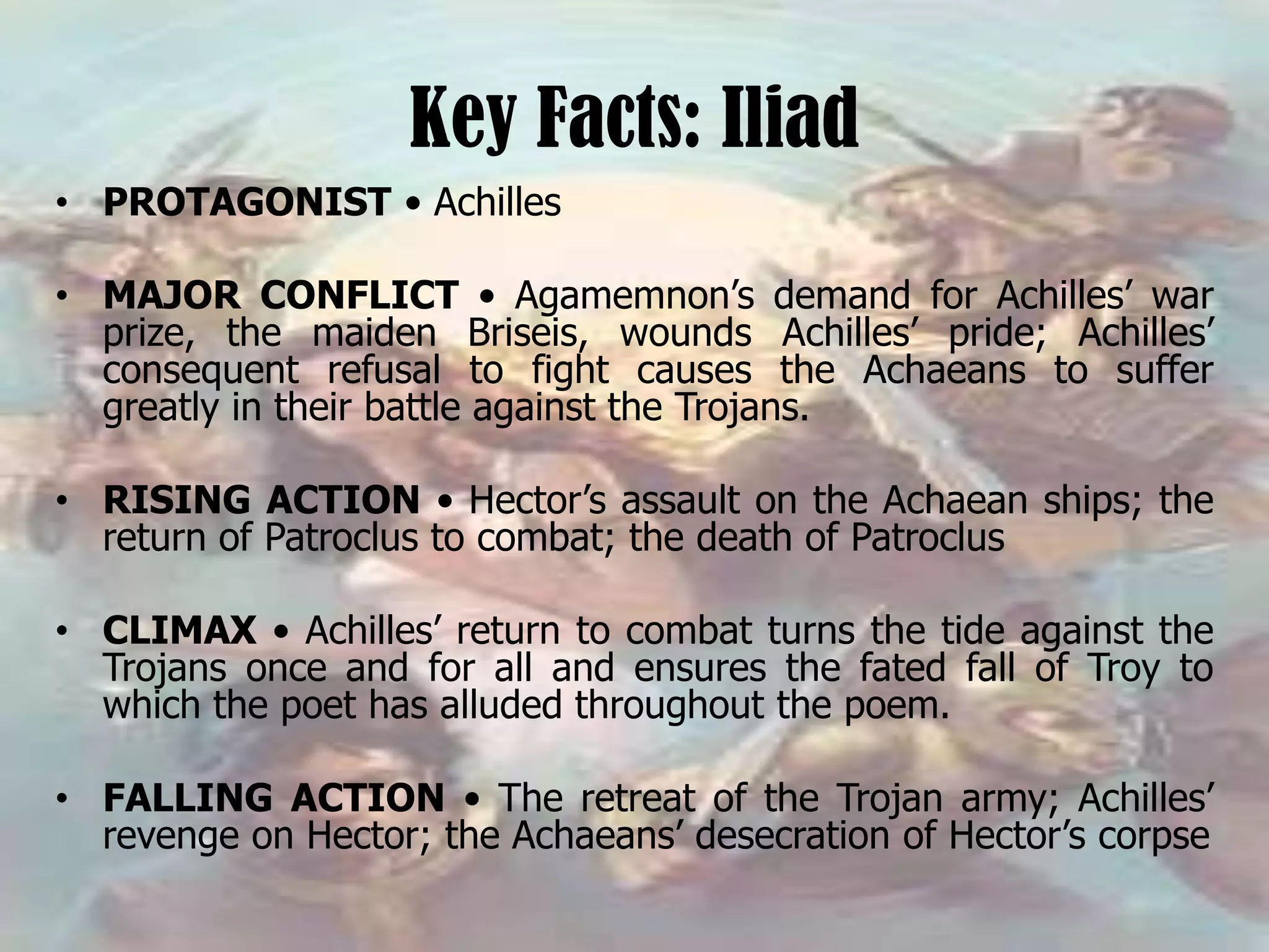 Key Facts: Iliad
• PROTAGONIST • Achilles
• MAJOR CONFLICT • Agamemnon’s demand for Achilles’ war
prize, the maiden Briseis, wounds Achilles’ pride; Achilles’
consequent refusal to fight causes the Achaeans to suffer
greatly in their battle against the Trojans.
• RISING ACTION • Hector’s assault on the Achaean ships; the
return of Patroclus to combat; the death of Patroclus
• CLIMAX • Achilles’ return to combat turns the tide against the
Trojans once and for all and ensures the fated fall of Troy to
which the poet has alluded throughout the poem.
• FALLING ACTION • The retreat of the Trojan army; Achilles’
revenge on Hector; the Achaeans’ desecration of Hector’s corpse
 