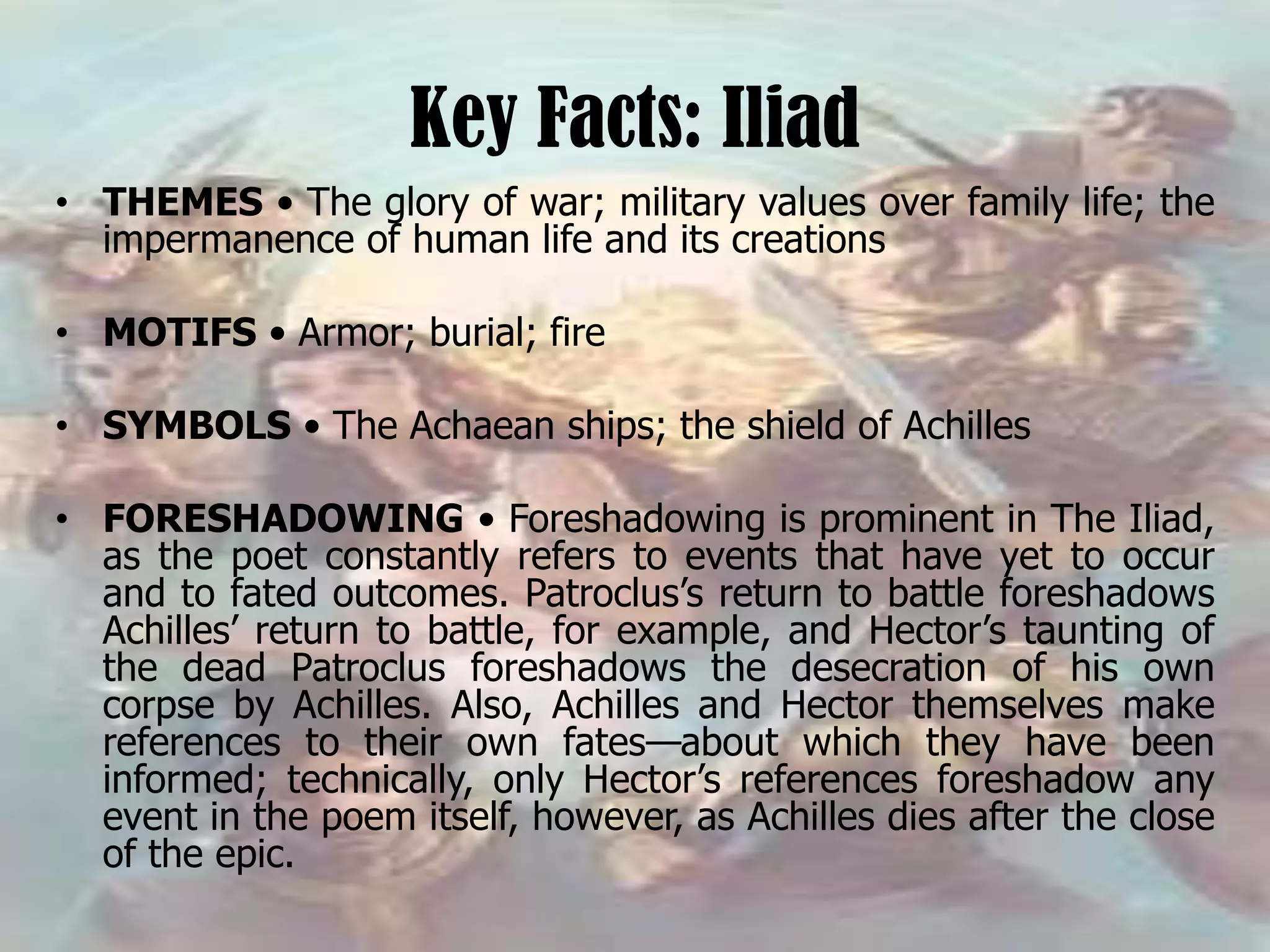 Key Facts: Iliad
• THEMES • The glory of war; military values over family life; the
impermanence of human life and its creations
• MOTIFS • Armor; burial; fire
• SYMBOLS • The Achaean ships; the shield of Achilles
• FORESHADOWING • Foreshadowing is prominent in The Iliad,
as the poet constantly refers to events that have yet to occur
and to fated outcomes. Patroclus’s return to battle foreshadows
Achilles’ return to battle, for example, and Hector’s taunting of
the dead Patroclus foreshadows the desecration of his own
corpse by Achilles. Also, Achilles and Hector themselves make
references to their own fates—about which they have been
informed; technically, only Hector’s references foreshadow any
event in the poem itself, however, as Achilles dies after the close
of the epic.
 