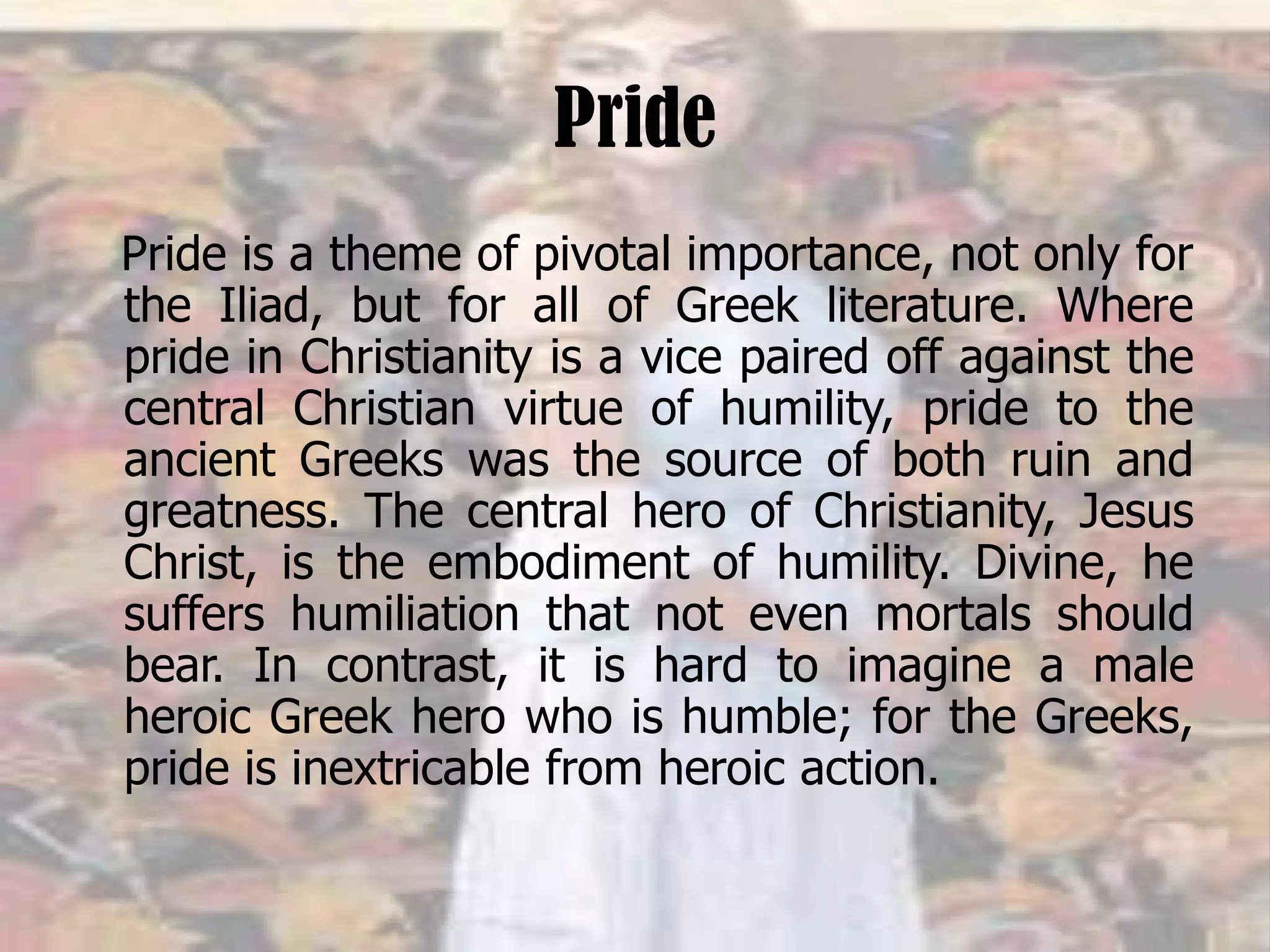 Pride
Pride is a theme of pivotal importance, not only for
the Iliad, but for all of Greek literature. Where
pride in Christianity is a vice paired off against the
central Christian virtue of humility, pride to the
ancient Greeks was the source of both ruin and
greatness. The central hero of Christianity, Jesus
Christ, is the embodiment of humility. Divine, he
suffers humiliation that not even mortals should
bear. In contrast, it is hard to imagine a male
heroic Greek hero who is humble; for the Greeks,
pride is inextricable from heroic action.
 
