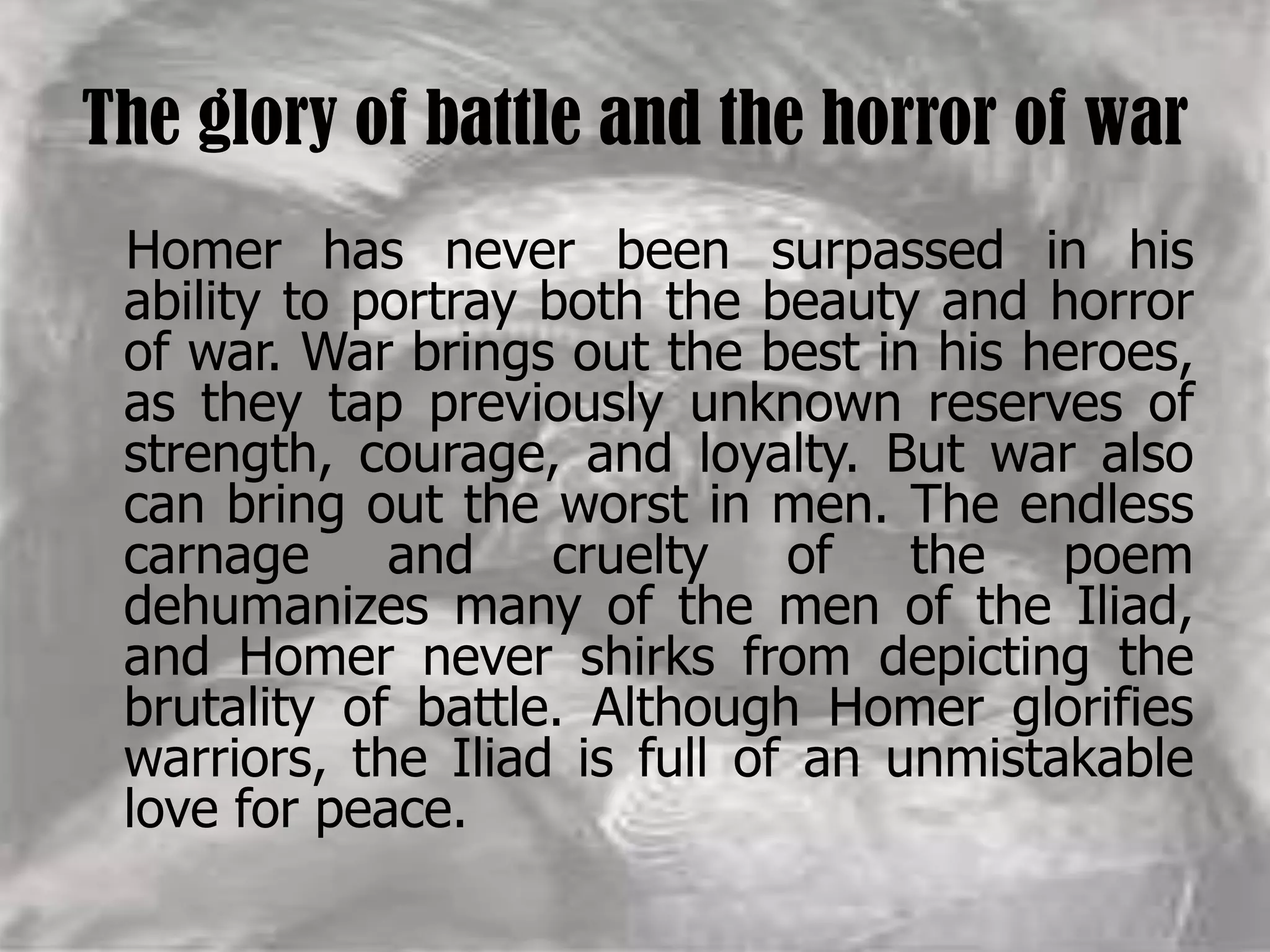 The glory of battle and the horror of war
Homer has never been surpassed in his
ability to portray both the beauty and horror
of war. War brings out the best in his heroes,
as they tap previously unknown reserves of
strength, courage, and loyalty. But war also
can bring out the worst in men. The endless
carnage and cruelty of the poem
dehumanizes many of the men of the Iliad,
and Homer never shirks from depicting the
brutality of battle. Although Homer glorifies
warriors, the Iliad is full of an unmistakable
love for peace.
 