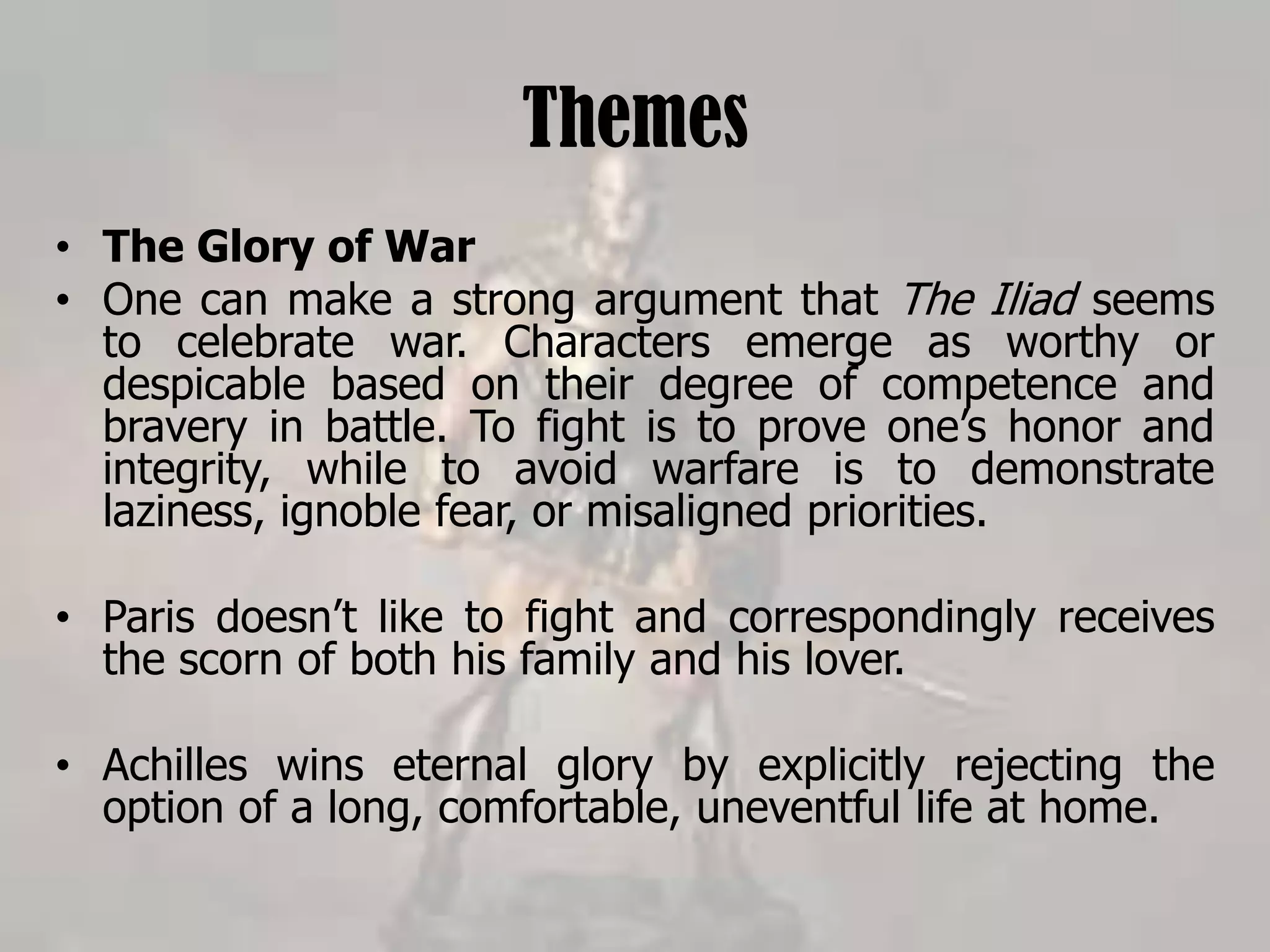 Themes
• The Glory of War
• One can make a strong argument that The Iliad seems
to celebrate war. Characters emerge as worthy or
despicable based on their degree of competence and
bravery in battle. To fight is to prove one’s honor and
integrity, while to avoid warfare is to demonstrate
laziness, ignoble fear, or misaligned priorities.
• Paris doesn’t like to fight and correspondingly receives
the scorn of both his family and his lover.
• Achilles wins eternal glory by explicitly rejecting the
option of a long, comfortable, uneventful life at home.
 