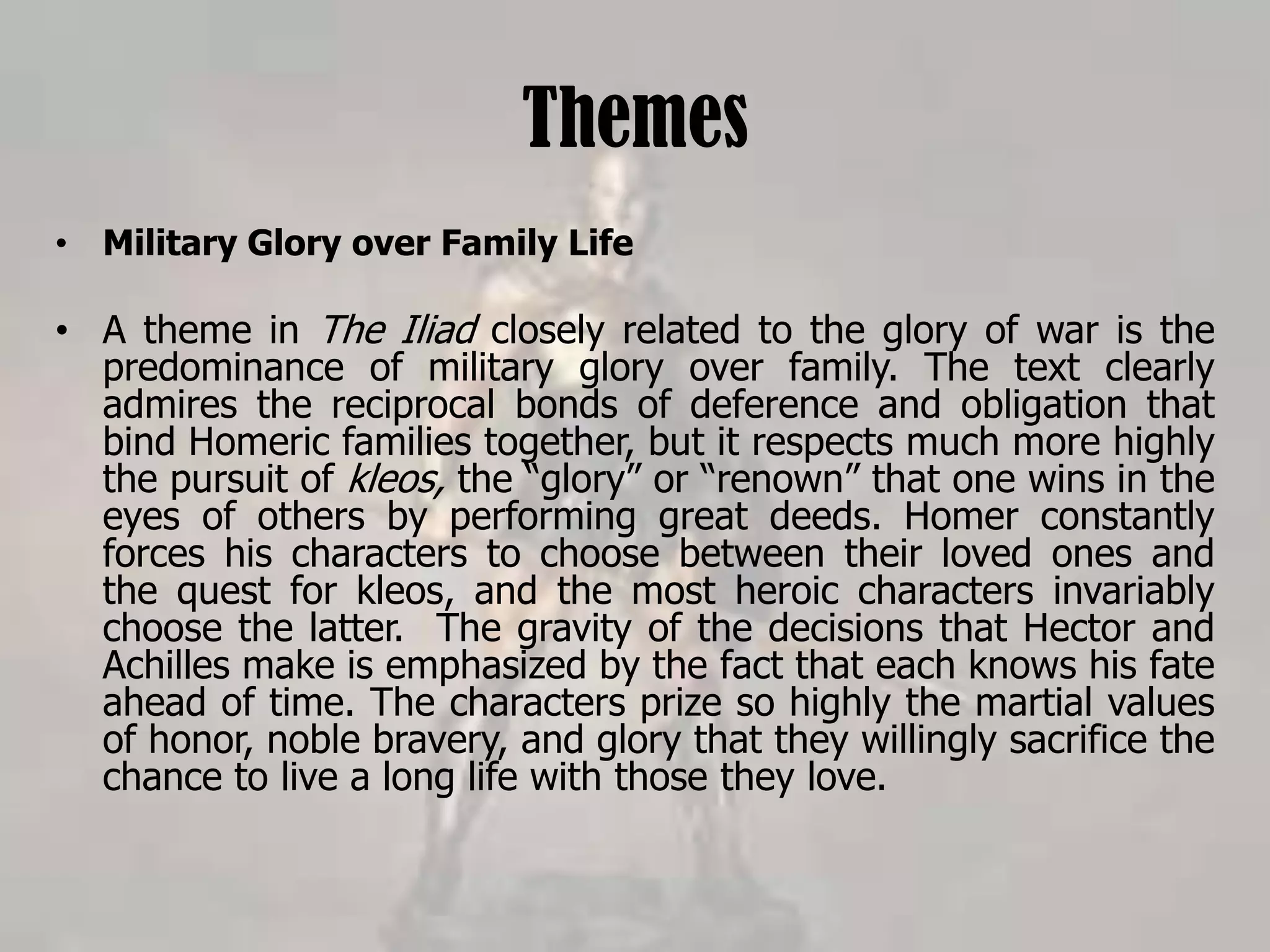 Themes
• Military Glory over Family Life
• A theme in The Iliad closely related to the glory of war is the
predominance of military glory over family. The text clearly
admires the reciprocal bonds of deference and obligation that
bind Homeric families together, but it respects much more highly
the pursuit of kleos, the “glory” or “renown” that one wins in the
eyes of others by performing great deeds. Homer constantly
forces his characters to choose between their loved ones and
the quest for kleos, and the most heroic characters invariably
choose the latter. The gravity of the decisions that Hector and
Achilles make is emphasized by the fact that each knows his fate
ahead of time. The characters prize so highly the martial values
of honor, noble bravery, and glory that they willingly sacrifice the
chance to live a long life with those they love.
 